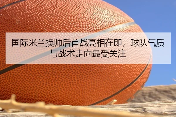 国际米兰换帅后首战亮相在即，球队气质与战术走向最受关注